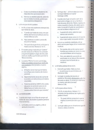 T r im e s t r e i 49
a. Estaba muriéndose en desaliento. No
mejoraba sino que se puso peor.
b. Mientras se debilitó cada día, sabiendo
que se estaba muriendo, parecía que
toda esperanza desaparecía.
B. La fe vino por el oír la palabra
1. Un día, al estar ella totalmente desesperada,
oyó hablar de Jesús.
a. "Cuando oyó hablar de Jesús, vino por
detrás de él entre la multitud y tocó su
manto." (Marcos 5:27).
b. Algo poderoso sucedió cuando ella
escuchó la Palabra.
c. "Así que la fe es por el oír, y el oír, por la
Palabra de Dios" (Romanos 10:17).
2. El vocablo griego traducido por"palabra"
en este versículo es "Rhema". En contraste
a la general "palabra" o logos de Dios, este
versículo clarifica que fe viene por el oír la
"Rhema" de Dios.
3. La palabra "Rhema" ocurre cuando Dios
habla una palabra personal por medio de
una revelación directamente a nuestro
espíritu.
a. El Espíritu Santo hace que la Palabra
se vivifique para nosotros de manera
personal.
b. Repentinamente uno se da cuenta de
la verdad y es como si la luz se hubiera
encendido.
c. Podemos exclamar,"¡WAO! ¡Dios acaba
 de poner un versículo nuevo en mi
Biblia! Nunca lo había visto en esa
manera antes. Esto es lo que necesito."
IV. LA FE EN ACCIÓN
A. Cuando esta mujer con el flujo de sangre oyó
hablar de Jesús, ella recibió su palabra personal
"rhema" de Dios.
1. La fe saltó y entró a su espíritu y ella se
apresuró a la acción.
2. Santiago dijo,".. .la fe sin obras (acciones
correspondientes) es muerta"
(Santiago 2:20b).
3. Cuando esta mujer empezó a salir de la
puerta de su hogar, tal vez su familia la
trató de parar, diciendo, "Madre, regresa a la
cama y guarda tu fuerza. ¿No sabes que te
estás muriendo? ¡Puedes ser apedreada si
uno de los líderes religiosos te ve!"
a. Cuando la fe viene, sabemos que
vamos a ser sanados.
b. Cuando la fe viene, como en el caso de
esta mujer, nadie nos puede detener.
4. Aun en su condición debilitada, ella se
abrió camino para llegar a El en medio de la
multitud.
a. De repente, ella se dio cuenta que el
hombre que estaba con Jesús era Jairo,
uno de los líderes de la sinagoga.
b. Pero, aún sabiendo que podía ser
apedreada, no se detuvo. Ella extendió
sumano y tocó el borde de su
vestidura.
B. La fe había palabras llenas de fe.
1. Sí es la fe que habla. Pablo escribió,
"... la justicia que es por la fe dice así..
(Romanos 10:6).
2. La mujer no estaba declarando el
problema. Ella estaba declarando su fe.Con
denuedo se decía,"Si tocare tan solamente
su manto, seré salva (sanada)"
(Marcos 5:28).
C. La fe es para ahora mismo.
1. Si es fe, es para ahora. Hebreos 11:1
empieza con las palabras: (en inglés usa la
palabra "ahora")
• "Es, pues, la fe la certeza de lo que se
espera, la convicción de lo que no se
ve."
2. La mujer sabía que en el momento que ella
tocara a Jesús, se sanaría.
©2007GSMI(isoni.org)
LAVIDASOBRENATURAL
 