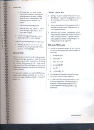 50 Trimestre i
a. Al instante que esta mujer tocó el
manto de Jesús en una fe que no se
podía detener, y hablando palabras
llenas de fe, el poder dinámico que
estaba en Jesús se transfirió a su
cuerpo.
b. Fue instantáneamente sanada.
c. Jesús exclamó, "Hija, tu fe te ha hecho
salva. Vé en paz y queda sana de tu
azote" (Marcos 5:34).
3. Cuando la fe llega, las cosas que hemos
estado esperando se hacen realidad.
C. La fe libera el poder de sanidad para que fluya.
• Jesús dijo, "El que cree en mí, como dice
la Escritura, de su interior correrán ríos de
agua viva..."(Juan 7:38-39a).
CONCLUSIÓN
Nosotros como creyentes, llenos del poder dinamita
de Dios, tenemos que obedecer a Jesús. Tenemos
que imponer manos sobre los enfermos. Tenemos
que encender el interruptor de la fe y dejar que el
poder sanador fluya. Cuando lo hagamos, Dios estará
trabajandocon nosotros, confirmando su Palabra con
señales que siguen.
'Yaaquel que espoderoso para hacer todas lascosas
mucho más abundantemente de lo que pedimos o
entendemos, según el poder que actúa en nosotros"
(Efesios 3:20).


TEMAS DE GRUPO
1. ¿Por qué muchos que confiesan creer hoy en
día no tienen la experiencia de poder explosivo
de sanioad que hemos aprendido en esta
lección?
2. ¿Cómo encendemos el interruptor de la fe en
nuestras vidas para que el poder sanador de
Dios fluya en nosotros?
3. ¿Es verdad que nosotros, los creyentes llenos
del Espíritu hoy, tenemos el mismo poder que
Pablo tenía en su tiempo? Si esto es verdad,
¿cómo podemos desatar este poder para las
vidas y situaciones de la gente?
ESTUDIO PERSONAL
1. Estudie los siguientes pasajes de las Escrituras
sobre la sanidad y escriba el método usado en
cada uno:
a. Números 21:4-9
b. 2 Reyes 5:1-14
c. Isaías 38:1-4,21
d. Marcos 5:25-34
e. Juan 9:1-7
f. Hechos 19:11-12
2. ¿Recuerda algún otro lugar en las Escrituras
donde son repetidos estos métodos?
3. ¿Qué lección o lecciones importantes puede
aprender una persona por medio de estos
ejemplos acerca de los métodos de Dios
cuando se está ministrando sanidad a los....
enfermos?
©2007GSMI(isom.org)
 