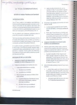 c ^ v n /u r a J c L ^ i/ s ^ t r ^ f ^ o w l s _ o 
La V id a s o b r e n a tu r a l
SESIÓN 9: Hablar Palabras de Sanidad
INTRODUCCIÓN
Hay un gran poder en ¡as palabras que hablamos.
Nuestras palabras negativas pueden traer destrucción.
“Aguas profundas son ¡as palabras de ¡a boca del
hombre, y arroyo que rebosa, lafuente de la sabiduría.
La boca del necio es quebrantamiento para sí, y sus
labios son lazos para su alma"(Proverbios 18:4, 7).
Por las palabras que hablamos, podemos soltar e!
poder de la muerte o el poder de la vida.
“Del fruto de la boca del hombre se llenará su vientre;
se saciará del producto de sus labios. La muerte y
la vida están en poder de la lengua, y el que la ama
comerá de sus frutos." (Proverbios 18:20-21).
En la última lección, aprendimos que la fe, como la
fe de la mujer con el flujo de sangre, siempre habla.
Cuando la fe habla, cosas poderosas suceden. Cuando
ponemos nuestras manos sobre los enfermos,
encendemos el interruptor de fe y soltamos el poder
de Dios para que fluya.
BOSQUEJO DE LA LECCIÓN
I. SANIDAD A TRAVÉS DE HABLAR EN EL
NOMBRE DE JESÚS (Filipenses 2:9-11)
A. El derecho de hablar en el nombre de Jesús
1. Cada enfermedad tiene su nombre.
a. El cáncer es un nombre.
b. La artritis es un nombre.
2. Pero el nombre de Jesús es nombre sobre
todo nombre.
a. Cuando hablamos el Nombre de Jesús
en fe, toda enfermedad y malestar
tiene que arrodillarse.
b. ¡El cáncer tiene que arrodillarse!
c. ¡La artritis tiene que arrodillarse!
02037 GSVJ (¡somorg)
B.
II.
A.
t r i m e s t r e i
3. Jesús nos dio el derecho de usar Su
nombre. El dijo, "Y estas señales seguirán
a los que creen: En mi nombre echarán
fuera demonios, hablarán nuevas lenguas,
tomarán en las manos serpientes, y si
bebieren cosa mortífera, no les hará daño;
sobre los enfermos pondrán sus manos, y
sanarán" (Marcos 16:17-18).
El hombre cojo sanado en el nombre de Jesús
(Hechos 3:6-8).
1. La clave para la sanidad de este hombre
era la fe de Pedro y Juan en el nombre de
iesiü-
2. Pedro dijo, 'Y por la fe en su nombre, que
vosotros veis y conocéis, le ha confirmado
su nombre; y la fe que es por él ha dado a
éste esta completa sanidad en presencia de
todos vosotros'(Hechos 3:16).
SANIDAD POR MEDIO DE ECHAR FUERA
ESPÍRITUS DE ENFERMEDAD
Satanás, quien vino a robar, matar y destruir,
a veces envía a espíritus de enfermedad que
traigan la esclavitud del malestar, enfermedad,
y muerte a la humanidad (Lucas 13:11-13).
• Cuando le desafió el líder religioso por
haber sanado a alguien en sábado, Jesús
respondió, "Y a esta hija de Abraham, que
Satanás había atado dieciocho años, ¿no se
le debía desatar de esta ligadura en el día
de reposo?'(Lucas 13:16).
51
m
r ^
> - r
m
l m
/ ( V
>
-
A
m
B. Jesús ministraba sanidad echando fuera malos
espíritus.
1. '... cómo Dios ungió con el Espíritu Santo y
con poder a Jesús de Nazaref y cómo éste
anduvo haciendo bienes y sanando a todos
los oprimidos por el diablo, porque Dios
estaba con él"(Hechos 10:38).
• Una gran parte del ministerio de Jesús
fue la de echar fuera demonios.
¿a
 