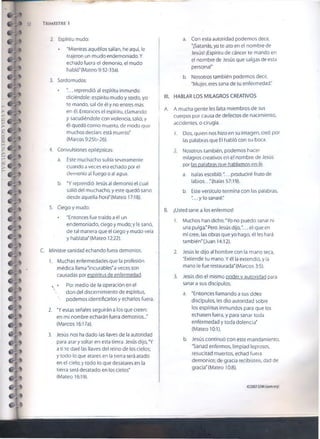 52 T rimestre i
2. Espíritu mudo:
• "Mientras aquéllos salían, he aquí, le
trajeron un mudo endemoniado. Y
echado fuera el demonio, el mudo
habló" (Mateo 9:32-33a).
3. Sordomudos:
• .. reprendió al espíritu inmundo
dicíéndole: espíritu mudo y sordo, yo
te mando, sal de él y no entres más
en él. Entonces el espíritu, clamando
y sacudiéndole con violencia, salió; y
él quedó como muerto, de modo que
muchos decían; está muerto’
(Marcos 9:25b-26).
4. Convulsiones epilépticas:
a. Este muchacho sufría severamente
cuando a veces era echado por el
demonio al fuego o ai agua.
b. "Y reprendió Jesús al demonio el cual
salió de! muchacho, y este quedó sano
desde aquella hora’ (Mateo 17:18).
5. Ciego y mudo:
• "Entonces fue traído a él un
endemoniado, ciego y mudo; y le sanó,
de tal manera que el ciego y mudo veía
y hablaba" (Mateo 12:22).
C. Ministre sanidad echando fuera demonios.
1. Muchas enfermedades que la profesión
médica llama'incurables'a veces son
causadas por espíritus de enfermedad.
s • Por medio de la operación en el
 don del discernimiento de espíritus,
 podemos identificarlos y echarlos fuera.
2. "Y estas señales seguirán a ios que creen:
en mi nombre echarán fuera demonios..."
(Marcos 16:17a).
3. Jesús nos ha dado las llaves de la autoridad
para atar y soltar en esta tierra. Jesús dijo, *Y
a ti te daré las llaves del reino de los cielos;
y todo lo que atares en la tierra será atado
en el cielo; y todo lo que desatares en la
tierra será desatado en los cielos'
(Mateo 16:19).
a. Con esta autoridad podemos decir,
"¡Satanás, yo te ato en el nombre de
Jesús! ¡Espíritu de cáncer te mando en
el nombre de Jesús que salgas de esta
persona!"
b. Nosotros también podemos decir,
"Mujer, eres sana de tu enfermedad."
til. HABLAR LOS MILAGROS CREATIVOS
A. A mucha gente íes falta miembros de sus
cuerpos por causa de defectos de nacimiento,
accidentes, o cirugía.
1. Dios, quien nos hizo en su imagen, creó por
¡as palabras que El habló con su boca.
2. Nosotros también, podemos hacer
milagros creativos en el nombre de Jesús
por las palabras míe hablamos en fe.
a. Isaías escribió:"... produciré fruto de
labios.. .'(Isaías 57:19).
b. Este versículo termina con las palabras,
"... y lo sanaré."
B. ¡Usted sane a los enfermos!
1. Muchos han dicho, "Yo no puedo sanar ni
una pulga."Pero Jesús dijo,".. el que en
mí cree, las obras que yo hago, él les hará
también" (Juan 14:12).
2. Jesús le dijo al hombre con la mano seca,
"Extiende tu mano. Y él la extendió, y la
mano le fue restaurada'(Marcos 3:5).
3. Jesús dio el mismo poder v autoridad para
sanar a sus discípulos.
a. "Entonces llamando a sus doce
discípulos, les dio autoridad sobre
los espíritus inmundos para que los
echasen fuera, y para sanar toda
enfermedad y toda dolencia"
(Mateo 10:1).
b. Jesús continuó con este mandamiento,
"Sanad enfermos, limpiad leprosos,
resucitad muertos, echad fuera
demonios; de gracia recibisteis, dad de
gracia" (Mateo 10:8).
©2007OSMI(isom.org)
 