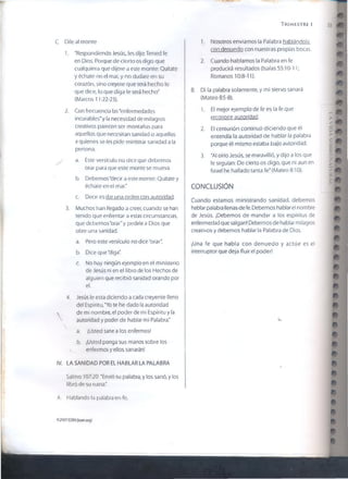 T r im e s t r e i 53
C. Díie al monte
1. "Respondiendo Jesús, les dijo: Tened fe
en Dios. Porque de cierto os digo que
cualquiera que dijere a este monte: Quítate
y échate en el mar, y no dudare en su
corazón, sino creyere que será hecho lo
que dice, lo que diga le será hecho"
(Marcos 11:22-23).
2. Con frecuencia las "enfermedades
incurables*y la necesidad de milagros
creativos parecen ser montañas para
aquellos que necesitan sanidad o aquellos
a quienes se les pide ministrar sanidad a la
persona.
a. Este versículo no dice que debemos
orar para que este monte se mueva.
b. Debemos'decir a este monte: Quítate y
échale en el mar."
c. Decir es dar una orden con autoridad.
3. Muchos han llegado a creer, cuando se han
tenido que enfrentar a estas circunstancias,
que deber nos "orar" y pedirle a Dios que
obre una sanidad.
a. Pero este versículo no dice "orar".
b. Dice que "diga".
c. No hay ningún ejemplo en el ministerio
de Jesús ni en el libro de los Hechos de
alguien que recibió sanidad orando por
el.
4. Jesús le esta diciendo a cada creyente lleno
del Espíritu, 'Yo te he dado la autoridad
s, de mi nombre, el poder de mi Espíritu y la
autoridad y poder de hablar mi Palabra*
a. ¡Usted sane a los enfermos!
b. ¡Usted ponga sus manos sobre los
enfermos y ellos sanarán!
IV. LA SANIDAD POR El HABLAR LA PALABRA
Salmo 107:20 "Envió su palabra, y los sanó, y los
libró de su ruina."
A. Hablando la palabra en fe.
1. Nosotros enviamos la Palabra hablándola
con denuedo con nuestras propias bocas.
2. Cuando hablamos la Palabra en fe
producirá resultados (Isaías 55:10-11;
Romanos 10:8-11).
m
m
#
« i
B. Di la palabra solamente, y mi siervo sanará
(Mateo 8:5-8).
1. El mejor ejemplo de fe es la fe que
reconoce autoridad.
2. El centurión continuó diciendo que él
entendía la autoridad de hablar la palabra
porque él mismo estaba bajo autoridad.
3. "Al oírlo Jesús, se maravilló, y dijo a los que
le seguían: De cierto os digo, que ni aun en
Israel he hallado tanta fe"(Mateo 8:10).
CONCLUSIÓN
Cuando estamos ministrando sanidad, debemos
hablar palabra llenas de fe. Debemos hablar el nombre
de Jesús. ¡Debemos de mandar a los espíritus de
enfermedad que salgan! Debemos de hablar milagros
creativos y debemos hablar la Palabra de Dios.
¡Una fe que habla con denuedo y actúe es el
interruptor que deja fluir el poder!
#
m
> L
m
« *
9
m
m
i*
0200? GSVJ ítvxncq)
 