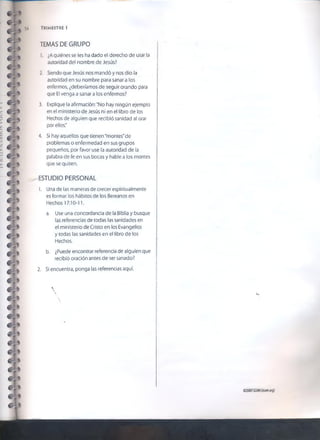 TEMAS DE GRUPO
1. ¿Aquiénes se les ha dado el derecho de usar la
autoridad del nombre de Jesús?
2. Siendo que Jesús nos mandó y nos dio la
autoridad en su nombre para sanar a ios
enfermos, ¿deberíamos de seguir orando para
que El venga a sanar a los enfermos?
3. Explique la afirmación: "No hay ningún ejemplo
en el ministerio de Jesús ni en el libro de los
Hechos de alguien que recibió sanidad al orar
por ellos."
4. Si hay aquellos que tienen "montes" de
problemas o enfermedad en sus grupos
pequeños, por favor use la autoridad de la
palabra de fe en sus bocas y hable a los montes
que se quiten.
ESTUDIO PERSONAL
1. Una de las maneras de crecer espiritualmente
es formar los hábitos de los Bereanos en
Hechos 17:10-11.
a. Use una concordancia de la Biblia y busque
las referencias de todas las sanidades en
el ministerio de Cristo en los Evangelios
y todas las sanidades en el libro de los
Hechos.
b. ¿Puede encontrar referencia de alguien que
recibió oración antes de ser sanado?
2. Si encuentra, ponga las referencias aquí.
54 TRIMESTRE 1

 i»
©2007GSMI(isom.org)
 