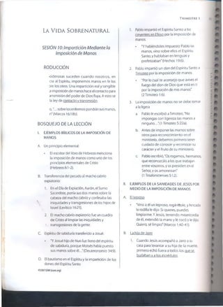 TRIMESTRE 1 55
LA VIDA SOBRENATURAL
SESIÓN 10:lmpartición Mediante la
Imposición de Manos
RODUCCÍÓN
ioderosas suceden cuando nosotros, en
cía al Espíritu, imponemos manos en fe los
are los otros. Una impartición rea! y tangible
a imposición de manos hace el contacto para
ansmísión del poder de Dios fluya. A esto se
la ley de contacto v transmisión.
o ,“... sobre los enfermos pondrán sus manos,
n" (Marcos 16:18b).
BOSQUEJO DELA LECCIÓN
i. EJEMPLOS BÍBLICOS DE LA IMPOSICIÓN DE
MANOS
A. Un principio elemental:
• El escritor del libro de Hebreos menciona
la imposición de manos como uno de los
principios elementales de Cristo
(Hebreos 6:1-2).
B. Transferencia del pecado al macho cabrio
expiatorio:
1. En el Día de Expiación, Aarón, el Sumo
Sacerdote, ponía sus dos manos sobre la
cabeza del macho cabrío y confesaba las
S' iniquidades y transgresiones de los hijos de
 Israel (Levítico 16:21).
2. El macho cabrío expiatorio fue un cuadro
de Cristo al limpiar las iniquidades y
* transgresiones de la gente.
C. Espíritu de sabiduría transferido a Josué:
• “Y Josué hijo de Nun fue lleno del espíritu
de sabiduría, porque Moisés había puesto
sus manos sobre él.. (Deuteronomio 34:9).
D. El bautismo en el Espíritu y la impartición de los
dones del Espíritu Santo
1. Pablo impartió el Espíritu Santo a los
creyentes en Efeso por la imposición de
manos.
• "Y habiéndoles impuesto Pablo las
manos, vino sobre ellos el Espíritu
Santo; y hablaban en lenguas y
profetizaban" (Hechos 19:6).
2. Pablo impartió un don del Espíritu Santo a
Timoteo por la imposición de manos.
• "Por lo cual te aconsejo que avives el
fuego del don de Dios que está en ti
por 1aimposición de mis manos"
(2 Timoteo 1:6).
3. La imposición de manos no se debe tomar
a la ligera
a. Pablo le escribió aTimoteo, "No
impongas con ligereza las manos a
ninguno.. "(1 Timoteo 5:22a).
b. Antes de imponer las manos sobre
otros para reconocimiento en el
ministerio, debemos primero tener
cuidado de conocer y reconocer su
carácter y el fruto de su ministerio.
c. Pablo escribió, "Os rogamos, hermanos,
que reconozcáis a los que trabajan
entre vosotros, y os presiden en el
Señor, y os amonestan"
(1 Tesalonicenses 5:12).
II. EJEMPLOS DE LA SANIDADES DE JESÚS POR
MEDIO DE LA IMPOSICIÓN DE MANOS
A. El leproso
• “Vino a él un leproso, rogándole, y hincada
1arodilla le dijo: Si quieres, puedes
limpiarme. Y Jesús, teniendo misericordia
de él, extendió la mano y le tocó y le dijo:
Quiero, sé limpio" (Marcos 1:40-41).
B. La hiia de Jairo
1. Cuando Jesús acompañó a Jairo a su
casa para levantar a su hija de la muerte,
primero echó fuera a todos los que se
burlaban y a los incrédulos.
©2007GSM!(isom.org)
LAVIDASORRENÀTURAI
 