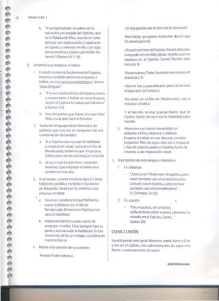 18 T r im estre i
m
m
m
è *
m
m
è
b. ‘Y tomad también el yelmo de la
salvación y la espada del Espíritu, que
es la Palabra de Dios, orando en todo
tiempo con toda oración y súplica en
el Espíritu, y velando en ello con toda
perseverancia y súplica por todos los
santos* (Efesios 6:17-18).
B. Tenemos que empezar a hablar.
1. Cuando recibimos la plenitud del Espíritu,
nosotros también debemos empezar a
hablar, no en nuestra propia lengua, sino en
“otras lenguas*
a. *Y fueron todos llenos del Espíritu Santo
y comenzaron a hablar en otras lenguas,
según el Espíritu les daba que hablasen"
(Hechos 2:4).
b. Hay dos partes que hacer, una que hace
Dios y una que hace el hombre.
2. Todos los lenguajes están formados de
palabras que a su vez se componen de una
combinación de sonidos.
a. Si el Espíritu nos va a dar la habilidad
o inspiración vocal, como en el Día de
Pentecostés, tenemos que empezar a
hablar pero no en una lengua conocida.
b. Al igual que los primeros creyentes,
tenemos que empezar a hablar esos
sonidos en voz alta.
3. A! empezar a poner nuestros ojos en Jesús,
habiendo pedido y recibido el bautismo
en el Espíritu Santo por fe, tenemos que
empezar a hablar.
s
a. Seremos nosotros ios que hablamos
 como lo hicieron en el día de
Pentecostés. Entonces el Espíritu nos
dará la habilidad.
b. Habiendo hecho nuestra parte de
empezar a hablar, Dios siempre hará su
parte y nos va a dar la habilidad. En ese
momento de fe, un milagro sucederá en
nuestras bocas.
4. Repita esta oración de su corazón:
Amado Padre Celestial,
¡Te doy gracias por el don de la salvación!
Pero Padre, yo quiero todos ios dones que
Tú tienes para mí.
¡Yoquiero el don de! Espíritu Santo! ¡Necesito
este poder en mi vida! ¡Jesús, te pido que me
bautices en el Espíritu Santo! Recibo este
don por fe.
Ahora mismo, Padre, levanro mis manos en
alabanza a Ti.
Abro mi boca para alabarte, pero no en una
lengua que yo conozco.
Así como en el Día de Pentecostés, voy a
empezar a hablar.
Y al hacerlo, te doy gracias Padre, que el
Espíritu Santo me va a dar la habilidad para
hacerlo.
5. Ahora con sus manos levantadas en
alabanza a Dios, empiece a alabarle.
Empiece a hablar en voz alta con sonidos
pequeños. Ríos de agua viva van a empezar
a fluir de usted cuando el Espíritu Santo le
empieza a dar inspiración vocal.
C. El propósito de esta lengua celestial es:
1. En alabanza
• ‘¿Qué pues? Oraré con el espíritu, pero
oraré también con el entendimiento;
cantaré con el espíritu, pero cantaré
también con el entendimiento'
(1 Corintios 14:15).
2. En oración **
* 'Pero vosotros, oh amados,
edificándoos sobre vuestra santísima fe,
orando en ei Espíritu Santo...'
(Judas 20).
CONCLUSIÓN
Su vida jamás será igual. Mientras usted alabe a Dios
y ore en el Espíritu, ríos sobrenaturales de agua viva
fluirán continuamente de usted.
©200?GSMI{«om«9!
 