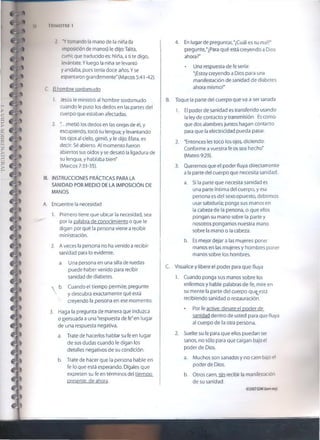 56 TRIMESTRE 1
2. "Ytomando fa mano de la niña (la
imposición de manos) le dijo:Talita,
cumi; que traducido es: Niña, a ti te digo,
levántate. Yluego la niña se levantó
y andaba, pues tenia doce años. Y se
espantaron grandemente" (Marcos 5:41 -42).
C. El hombre sordomudo
1. Jesús íe ministró al hombre sordomudo
cuando le puso los dedos en las partes del
cuerpo que estaban afectadas.
2. ".. .metió los dedos en las orejas de él, y
escupiendo, tocó su lengua; y levantando
los ojos a! cielo, gimió, y le dijo: Efata, es
decir: Sé abierto. Al momento fueron
abiertos sus oídos y se desató la ligadura de
su lengua, y hablaba bien"
(Marcos 7:33-35).
III. INSTRUCCIONES PRÁCTICAS PARA LA
SANIDAD POR MEDIO DE LA IMPOSICIÓN DE
MANOS
A. Encuentre la necesidad
1. Primero tiene que ubicar la necesidad, sea
por la palabra de conocimiento o que le
digan por qué la persona viene a recibir
ministración.
2. A veces la persona no ha venido a recibir
sanidad para lo evidente.
a. Una persona en una silla de ruedas
puede haber venido para recibir
sanidad de diabetes.
s b. Cuando el tiempo permite, pregunte
y descubra exactamente qué está
N' creyendo la persona en ese momento.
3. Haga la pregunta de manera que induzca
o persuada a una "respuesta de fe"en lugar
de una respuesta negativa.
a. Trate de hacerlos hablar su fe en lugar
de sus dudas cuando le digan los
detalles negativos de su condición.
b. Trate de hacer que la persona hable en
fe lo que está esperando. Dígales que
expresen su fe en términos del tiempo
presente, de ahora.
4. En lugar de pregunrar, "¿Cuál es tu mal?"
pregunte,"¿Para qué está creyendo a Dios
ahora?"
* Una respuesta de fe sería:
'jEstoy creyendo a Dios para una
manifestación de sanidad de diabetes
ahora mismo!"
B. Toque la parte del cuerpo que va a ser sanada
1. El poder de sanidad es transferido usando
la ley de contacto y transmisión. Es como
que dos alambres juntos hagan contacto
para que la electricidad pueda pasar.
2. 'Entonces les tocó ios ojos, diciendo:
Conforme a vuestra fe os sea hecho'
(Mateo 9:29).
3. Queremos que el poder fluya directamente
a la parte del cuerpo que necesita sanidad.
a. Si la parte que necesita sanidad es
una parte íntima del cuerpo, y esa
persona es del sexo opuesto, debemos
usar sabiduría; ponga sus manos en
la cabeza de la persona, o que ellos
pongan su mano sobre la parte y
nosotros pongamos nuestra mano
sobre la mano o la cabeza.
b. Es mejor dejar a las mujeres poner
manos en las mujeres y hombres poner
manos sobre los hombres.
C. Visualice y libere el poder para que fluya
1. Cuando ponga sus manos sobre los
enfermos y hable palabras de fe, míre en
su mente la parte del cuerpo qu$,está
recibiendo sanidad o restauración.
• Por fe active, desate el poder de
sanidad dentro de usted para que fluya
al cuerpo de la otra persona.
2. Suelte su fe para que ellos puedan ser
sanos, no sólo para que caigan bajo el
poder de Dios.
a. Muchos son sanados y no caen bajo el
poder de Dios.
b. Otros caen, sin recibir la manifestación
de su sanidad.
©20Q7GSMI (6om.org)
 