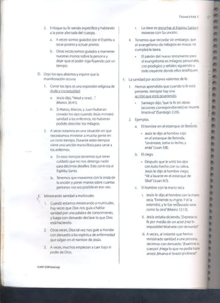 T r im e s t r e i
3. Enfoque su fe siendo específico y hablando
a la parte afectada del cuerpo.
a. A veces somos guiados por el Espíritu a
tocar pronto y actuar pronto.
b. Otras veces somos guiados a mantener
nuestras manos sobre la persona y
dejar que el poder siga fluyendo por un
tiempo.
D. Deje los ojos abiertos y espere que la
manifestación ocurra
1. Cerrar los ojos es una expresión religiosa de
duda e incredulidad.
a. Jesús dijo, "Velad y orad..."
(Mateo 26:41).
b. Si Mateo, Marcos, y Juan hubieran
cerrado los ojos cuando Jesús ministró
sanidad a los enfermos, no hubieran
podido describir los milagros.
2. A veces estamos en una situación en que
necesitamos ministrar a mucha gente en
un corto tiempo. Durante estos tiempos
viene una unción maravillosa para sanar a
los enfermos.
a. En esos tiempos tenemos que tener
cuidado que no nos detenga nadie
para decirnos detalles. Esto contrista al
Espíritu Santo.
b. Tenemos que movernos con la onda de
la unción y poner manos sobre cuantas
personas nos sea posible en ese rato.
E. Ministrando sanidad a multitudes
1. Cuando estamos ministrando a multitudes,
hay veces que Dios nos guía a hablar
sanidad por una palabra de conocimiento,
y luego con denuedo declarar lo que Dios
está haciendo.
2. Otras veces, Dios tal vez nos guíe a mandar
con denuedo a ¡os espíritus de enfermedad
que salgan en el nombre de Jesús.
3. A veces, muchos empiezan a caer bajo el
poder de Dios.
• La clave es escuchar al Espíritu Santo y
moverse con Su unción.
4. Tenemos que recordar sin embargo, que
el evangelismo.de milagros en masas no
cumplirá la tarea.
• El patrón del nuevo testamento para
el evangelísmo es milagros personales,
con prodigios y señales siguiendo a
todo creyente donde ellos testifiquen.
F. La sanidad por acciones valientes de fe.
1. Hemos aprendido que cuando la fe está
presente, siempre hay una
acción oue está ocurriendo.
• Santiago dijo, "que la fe sin obras
(acciones correspondientes) es muerta
(inactiva)" (Santiago 2:20).
2. Ejemplos.
a. El hombre en el estanque de Betesda.
• Jesús le dijo al hombre cojo
en el estanque de Betesda,
"Levántate, toma tu lecho, y
anda" (Juan 5:8).
b. El ciego.
• Después que le untó los ojos
con lodo hecho con su saliva,
Jesús le dijo al hombre ciego,
"Vé a lavarte en el estanque de
Siloé"(Juan 9:7).
c. El hombre con la mano seca.
i. Jesús le dijo al hombre con la mano
seca, "Extiende tu mano. Y él la
extendió, y le fue restaurada sana
como la otra" (Mateo 12:13).
ii. Jesús estaba diciendo, "¡Expresa tu
fe por medio de un acto! ¡Haz lo
imposible! Muévete con denuedo!"
iií. A veces, al instante que hemos
ministrado sanidad a una persona,
decimos con denuedo, “¡Examine su
cuerpo! ¡Haga lo que no podía hacer
antes! ¡Mueva el brazo! ¡Inclínese!"
©2007GSMI{isom.org)
 