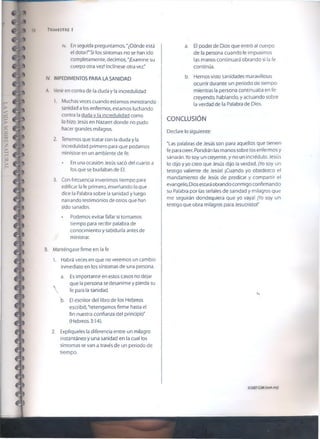 58 TR IM ESTR E 1
iv. En seguida preguntamos, “¿Dónde está
el dolor?'Si ios síntomas no se han ido
completamente, decimos, "¡Examine su
cuerpo otra vez! Inclínese otra vez."
IV. IMPEDIMENTOS PARA LA SANIDAD
A. Venir en contra de la duda y la incredulidad
1. Muchas veces cuando estamos ministrando
sanidad a los enfermos, estamos luchando
contra la duda v la incredulidad como
lo hizo Jesús en Nazaret donde no pudo
hacer grandes milagros.
2. Tenemos que tratar con la duda y la
incredulidad primero para que podamos
ministrar en un ambiente de fe.
• En una ocasión Jesús sacó del cuarto a
los que se burlaban de EL
3. Con frecuencia invertimos tiempo para
edificar la fe primero, enseñando lo que
dice la Palabra sobre la sanidad y luego
narrando testimonios de otros que han
sido sanados.
• Podemos evitar fallar si tomamos
tiempo para recibir palabra de
conocimiento y sabiduría antes de
ministrar.
B. Manténgase firme en la fe
1. Habrá veces en que no veremos un cambio
inmediato en ios síntomas de una persona.
a. Es importante en estos casos no dejar
que la persona se desanime y pierda su
 fe para la sanidad.
b. El escritor del libro de los Hebreos
escribió,'retengamos firme hasta el
fin nuestra confianza del principio"
(Hebreos 3:14).
2. Explíqueíes la diferencia entre un milagro
instantáneo y una sanidad en la cual los
síntomas se van a través de un periodo de
tiempo.
a. El poder de Dios que entró al cuerpo
de la persona cuando le impusimos
las manos continuaré obrando si la fe
continúa.
b. Hemos visto sanidades maravillosas
ocurrir durante un periodo de tiempo
mientras ¡a persona continuaba en fe:
creyendo, hablando, y actuando sobre
la verdad de la Palabra de Dios.
CONCLUSIÓN
Declare lo siguiente:
"Las palabras de Jesús son para aquellos que tienen
fe para creer. Pondrán las manos sobre los enfermos y
sanarán. Yo soy un creyente, y no un incrédulo. Jesús
lo dijo y yo creo que Jesús dijo la verdad. ¡Yo soy un
testigo valiente de Jesús! ¡Cuando yo obedezco el
mandamiento de Jesús de predicar y compartir el
evangelio, Dios estará obrando conmigo confirmando
su Palabra por las señales de sanidad y milagros que
me seguirán dondequiera que yo vaya! ¡Yo soy un
testigo que obra milagros para Jesucristo!"
02007GSMI(¡som.org)
 
