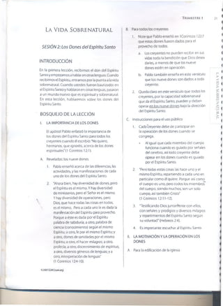 T r im e s t r e i 21
La Vida sobrenatural
SESIÓN 2: Los Dones del Espíritu Santo
INTRODUCCIÓN
En la primera lección, recibimos el don del Espíritu
Santo y empezamos a hablar en otras lenguas. Cuando
recibimos el Espíritu, entfamos por la puerta a la vida
sobrenatural. Cuando ustedes fueron bautizados en
el Espíritu Santo y hablaron en otras lenguas, pasaron
a un mundo nuevo que es espiritual y sobrenatural.
En esta lección, hablaremos sobre los dones del
Espíritu Santo.
BOSQUEJO DE LA LECCIÓN
I. LA IMPORTANCIA DE LOS DONES
El apóstol Pablo enfatizó la importancia de
los dones del Espíritu Santo para todos los
creyentes cuando él escribió: “No quiero,
hermanos, que ignoréis, acerca de los dones
espirituales'(1 Corintios 12:1).
A. Revelados: ios nueve dones
1. Pablo enseñó acerca de las diferencias, las
actividades, y las manifestaciones de cada
uno de los dones del Espíritu Santo.
2. “Ahora bien, hay diversidad de dones, pero
el Espíritu es el mismo. Y hay diversidad
de ministerios, pero el Señor es el mismo.
Y hay diversidad de operaciones, pero
Dios, que hace todas las cosas en todos,
 es el mismo. Pero a cada uno le es dada la
manifestación del Espíritu para provecho.
Porque a éste es dada por el Espíritu
palabra de sabiduría; a otro, palabra de
ciencia (conocimiento) según el mismo
Espíritu; a otro, fe por el mismo Espíritu; y
a otro, dones de sanidades por el mismo
Espíritu; a otro, el hacer milagros; a otro,
profecía; a otro, discernimiento de espíritus;
a otro, diversos géneros de lenguas; y a
otro, interpretación de lenguas"
(1 Corintios 12:4-10).
B. Para todos ios creyentes
1. Note que Pablo enseñó en 1Corintios 122:7
que estos dones fueron dados para el
provecho de todos.
a. Los creyentes no pueden recibir en sus
vidas toda la bendición que Dios desea
darles, a menos de que los nueve
dones estén en operación.
b. Pablo también enseña en este versículo
que los nueve dones son dados a todo
creyente.
2. Queda claro en este versículo que todos los
creyentes, por la capacidad sobrenatural
que da el Espíritu Santo, pueden y deben
operar en los nueve dones bajo la dirección
del Espíritu Santo.
C. Instrucciones para el uso público
1. Cada creyente debe de participar en
la operación de los dones cuando se
congrega.
• Al igual que cada miembro del cuerpo
funciona cuando es guiado por señales
del cerebro, así todo creyente debe
operar en los dones cuando es guiado
por el Espíritu Santo.
2. "Pero todas estas cosas las hace uno y el
mismo Espíritu, repartiendo a cada uno en
particular como él quiere. Porque así como
el cuerpo es uno, pero todos los miembros
del cuerpo, siendo muchos, son un solo
cuerpo, así también Cristo"
(1 Corintios 12:11-12).
3. "Testificando Dios juntamente con ellos,
con señales y prodigios y diversos milagros
y repartimientos del Espíritu Santo según
su voluntad" (Hebreos 2:4).
4. Es importante escuchar a! Espíritu Santo.
II. LA MOTIVACIÓN Y LA OPERACIÓN EN LOS
DONES
A. Para la edificación de la iglesia
02007OSMI(hom.org)
LAVIDASOBRENATURAL
 