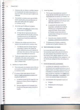 22 T r im e s t r e i
1. Debemos de ser celosos y anhelar mejorar
en la operación de todos estos dones, no
para lucir bien, sino para que la iglesia sea
edificada.
2. "Así también vosotros; pues que anheláis
dones espirituales, procurad abundar en
ellos para edificación de la iglesia"
(1 Corintios 14:12).
3. Jesús dijo que El edificaría Su Iglesia.
a. Su Iglesia será edificada cuando estos
dones estén en operación.
b. En lugar de ser ignorantes de estos
dones debemos de estudiar, practicar,
y entrenarnos en su uso hasta que
lleguemos al nivel de excelencia de
cada don.
4. Debemos de anhelar que estos dones
operen con excelencia en nuestras vidas.
• Cuando las personas tengan alguna
necesidad, o dentro del cuerpo de
Cristo, debemos procurar la operación
del mejor don, eso es, el don que mejor
llene la necesidad del momento.
5. "Cada uno según el don que ha recibido,
minístrelo a los otros, como buenos
administradores de la multiforme gracia de
Dios"(1 Pedro 4:10).
B. Anhelar los mejores dones
1. "Procurad, pues, los mejores dones. Mas, yo
os muestro un camino aún más excelente"
(1 Corintios 12:31).
2A El camino mejor para operar en estos
dones es la fe. la esperanza v el amor que
enseña el capítulo 13.
a. Los dones operan por fe, trayendo una
esperanza nueva y fresca a la Iglesia y
para otros.
b. Siempre debemos ser motivados por
el amor de Dios para otros y no por el
orgullo.
C. .Avivar los dones
1. "Por la cual, te aconsejo que avives el
fuego del don de Dios que está en ti por la
imposición de mis manos" (2 Timoteo 1:6).
a. "Porque deseo veros, para comunicaros
algún don espiritual a fin de que seáis
afirmados" (Romanos 1:11).
b. La operación de estos dones fue
impartida y activada en la vida de
Timoteo por la imposición de las
manos de Pablo. Ahora, estaba
en Timoteo avivar estos dones y
mantenerlos en fuego en su propia
vida y ministerio.
c. Haciendo esto, nosotros también
viviremos v andaremos en el Espíritu.
2. "Si vivimos por el Espíritu, andemos
también por el Espíritu"(Gálatas 5:25).
III. TRES’CATEGORÍAS DE DONES
Los nueve dones del Espíritu Santo son
herramientas importantes para el ministerio
de cada creyente. Para entender mejor sus
funciones y cómo deben operar en nuestras
vidas, ios hemos dividido en tres categorías, con
tres dones por categoría. Estas tres categorías
son:
A. Dones de inspiración vocal (hablar),
1. Los dones de inspiración vocal (dones de
declaración) son manifestaciones en que el
Espíritu Santo nos habla sobrenaturalmente
a nosotros o a través de nosotros. Cuando
esto sucede los creyentes son fortalecidos
(edificados), animados, o consolados, pero
nunca son puestos bajo condenación.
2. Los tres dones de inspiración vocal son:
a. Lenguas
b. Interpretación de Lenguas
c. Profecía
©20076SMI(isom.org)
 