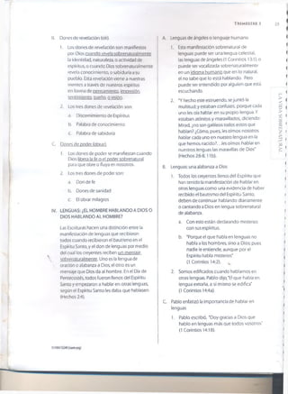 T r im e s t r e i 23
B. Dorios de revelación (oír).
1. Los dones de revelación son manifiestos
por Dios cuando revela sobrenaturalmente
la identidad, naturaleza, o actividad de
espíritus, o cuando Dios sobrenaturalmente
revela conocimiento, o sabiduría a su
pueblo. Esta revelación viene a nuestras
mentes a través de nuestros espíritus
en forma de pensamiento, impresión,
sentimiento, sueño, o visión.
2. Los tres dones de revelación son:
a. Discernimiento de Espíritus
b. Palabra de conocimiento
c. Palabra de sabiduría
■ C. Dones de poder (obrar).
1. Los dones de poder se manifiestan cuando
Dios libera la fe o el poder sobrenatural
para que obre o fluya en nosotros.
2. Los tres dones de poder son:
a. Don de fe
b. Dones de sanidad
c. El obrar milagros
IV. LENGUAS: ¿EL HOMBRE HABLANDO A DIOS O
DIOS HABLANDO AL HOMBRE?
Las Escrituras hacen una distinción entre la
manifestación de lenguas que recibieron
todos cuando recibieron el bautismo en el
Espíritu Santo, y el don de lenguas por medio
del cual los creyentes reciben un mensaje
 sobrenaturalmente. Uno es la lengua de
 oración o alabanza a Dios, el otro es un
mensaje que Dios da al hombre. En el Día de
Pentecostés, todos fueron llenos del Espíritu
Santo y empezaron a hablar en otras lenguas,
según el Espíritu Santo les daba que hablasen
(Hechos 2:4).
A. Lenguas de ángeles o lenguaje humano
1. Esta manifestación sobrenatural de
lenguas puede ser una lengua celestial,
las lenguas de ángeles (1 Corintios 13:1), o
puede ser vocalizada sobrenaturalmente
en un idioma humano que en lo natural,
el no sabe que lo está hablando. Pero
puede ser entendido por alguien que está
escuchando.
2. 'Y hecho este estruendo, sejuntó la
multitud; y estaban confusos, porque cada
uno les oía hablar en su propio lengua. Y
estaban atónitos y maravillados, diciendo:
Mirad, ¿no son galileos todos estos que
hablan? ¿Cómo, pues, les oímos nosotros
hablar cada uno en nuestro lengua en la
que hemos nacido?.. Jes oímos hablar en
nuestros lenguas las maravillas de Dios"
(Hechos 2:6-8,11 b).
B. Lenguas: una alabanza a Dios
1. Todos los creyentes llenos del Espíritu que
han tenido la manifestación de hablar en
otras lenguas como una evidencia de haber
recibido el bautismo del Espíritu Santo,
deben de continuar hablando diariamente
o cantando a Dios en lengua sobrenatural
de alabanza.
a. Con esto están declarando misterios
con sus espíritus.
b. 'Porque el que habla en lenguas no
habla a los hombres, sino a Dios; pues
nadie le entiende, aunque por el
Espíritu habla misterios'
(1 Corintios 14:2). u
2. Somos edificados cuando hablamos en
otras lenguas. Pablo dijo,'El que habla en
lengua extraña, a sí mismo se edifica'
(1 Corintios 14:4a).
C. Pablo enfatizó la importancia de hablar en
lenguas
1. Pablo escribió, 'Doy gracias a Dios que
hablo en lenguas más que todos vosotros"
(1 Corintios 14:18).
©2007GSMl(ísomorg)
LAVIDASOBRBNATURA!
 