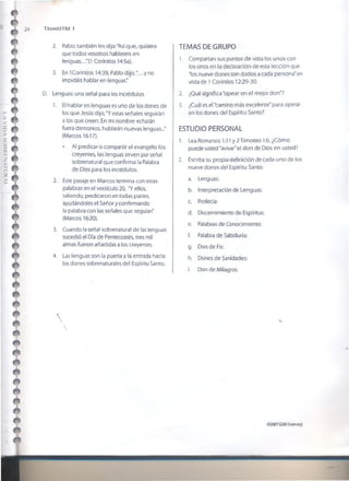 24 T r im estr e t
2. Pablo también les dijo:"Así que, quisiera
que todos vosotros hablaseis en
lenguas.. ."(1 Corintios 14:5a).
3. En 1Corintios 14:39, Pablo dijo,"... y no
impidáis hablar en lenguas."
D. Lenguas: una señal para los incrédulos
1. El hablar en lenguas es uno de los dones de
los que Jesús dijo, "Y estas señales seguirán
a los que creen: En mi nombre echarán
fuera demonios, hablarán nuevas lenguas..."
(Marcos 16:17).
* Al predicar o compartir el evangelio los
creyentes, las lenguas sirven por señal
sobrenatural que confirma la Palabra
de Dios para ios incrédulos.
2. Este pasaje en Marcos termina con estas
palabras en el versículo 20, "Y ellos,
saliendo, predicaron en todas partes,
ayudándoles el Señor y confirmando
la palabra con las señales que seguían"
(Marcos 16:20).
3. Cuando la señal sobrenatural de las lenguas
sucedió el Día de Pentecostés, tres mil
almas fueron añadidas a los creyentes.
4. Las lenguas son la puerta y la entrada hacia
los dones sobrenaturales del Espíritu Santo.
TEMAS DE GRUPO
1. Compartan sus puntos de vista los unos con
ios otros en la declaración de esta lección que
"los nueve dones son dados a cada persona"en
vista de 1 Corintios 12:29-30.
2. ¿Qué significa "operar en el mejor don"?
3. ¿Cuál es el "camino más excelente" para operar
en los dones del Espíritu Santo?
ESTUDIO PERSONAL
1. Lea Romanos 1:11 y 2 Timoteo 1:6. ¿Cómo
puede usted "avivar"el don de Dios en usted?
2. Escriba su propia definición de cada uno de los
nueve dones del Espíritu Santo.
a. Lenguas:
b. Interpretación de Lenguas:
c. Profecía:
d. Discernimiento de Espíritus:
e. Palabras de Conocimiento:
f. Palabra de Sabiduría:
g. Don de Fe:
h. Dones de Sanidades:
i. Don de Milagros:
i*
©2007GSMI(isom.org)
 