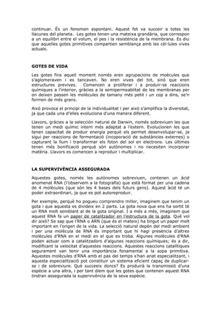 continuar. És un fenomen espontani. Aquest fet va succeir a totes les
llacunes del planeta. Les gotes tenen una mateixa grandària, que correspon
a un equilibri entre el volum, el pes i la resistència de la membrana. Es diu
que aquelles gotes primitives compartien semblança amb les cèl·lules vives
actuals.
GOTES DE VIDA
Les gotes fins aquell moment només eren agrupacions de moècules que
s’aglomeraven i es tancaven. No eren vives del tot, sinó que eren
estructures previves. Comencen a proliferar i a produir-se reaccions
químiques a l’interior, gràcies a la semipermeablitat de les membranas per
on deixen passen les molècules de tamany més petit i un cop a dins, se’n
formen de més grans.
Això provoca el principi de la individualitat i per això s’amplifica la diversitat,
ja que cada una d’elles evoluciona d’una manera diferent.
Llavors, gràcies a la selección natural de Darwin, només sobreviuen les que
tenen un medi químic intern més adaptat a l’extern. Evolucionen les que
tenen capacitat de produir energia perquè els permet desenvolupar-se, ja
sigui per reaccions de fermentació (incoporació de substàncies externes) o
capturant la llum i transformar els foton del sol en electrons. Les últimes
tenen més bonificació perquè són autònomes i no necesiten incorporar
matèria. Llavors es comencen a reproduir i multiplicar.
LA SUPERVIVÈNCIA ASSEGURADA
Aquestes gotes, només les autònomes sobreviuen, contenen un àcid
anomenat RNA (l’observem a la fotografia) que està format per una cadena
de 4 molècules (que són les 4 bases dels futurs gens). Aquest àcid té un
poder extraordinari, ja que es pot autoreproduir.
Per exemple, perquè ho pogueu comprendre millor, imaginem que tenim un
gota i que aquesta es divideix en 2 parts. La gota nova que ens ha sortit té
un RNA molt semblant al de la gota original. I a més a més, imaginem que
aquest RNA fa un paper de catalitzador en l’estructura de la gota. Què vol
dir això? Se sap que l’RNA o ARN (que és el mateix) ha tingut un paper molt
important en l’origen de la vida. La selecció natural depèn del medi ambient
i per una molècula de RNA és important que hi hagi presència d’altres
molècules d’RNA en el medi en el que es troba. Algunes molècules d’RNA
poden actuar com a catalitzadors d’algunes reaccions químiques; és a dir,
modificant la velocitat d’aquestes reaccions. Aquestes reaccions catalítiques
segurament van tenir una importància fonamental a la sopa primitiva.
Aquestes molècules d’RNA amb el pas del temps s’han anat especialitzant, i
aquesta especialització pot constituir un sistema eficient capaç de duplicar-
se i de sobreviure. Què succeeix doncs? Es produirà la transmissió d’una
espècie a una altra, i per tant diem que les gotes que contenen aquest RNA
tindran assegurada la supervivència de la seva espècie.
 