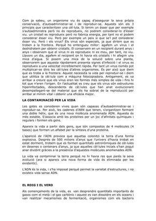 Com ja sabeu, un organisme viu és capaç d’assegurar la seva pròpia
conservació, d’autoadministrar-se i de reproduir-se. Aquests són els 3
principis que caracteritzen una cèl·lula. Si tenim un ésser que per exemple
s’autoadministra però no és reprodueix, no podrem considerar-lo d’ésser
viu. un cristall es reprodueix però no fabrica energia, per tant no el podem
considerar ésser viu. Però per exemple un peix si que se’l pot considerar
ésser viu. Però i els virus? Els virus són especials, ja que diríem que es
troben a la frontera. Perquè ho entengueu millor: agafem un virus i el
deshidratem per obtenir cristalls. El conservem en un recipient durant anys i
anys i observem que el virus ni es reprodueix ni es mou, per tant, no viu.
Llavors un dia, agafem el recipient on hi havia els cristalls i hi afegim una
mica d’aigua. Si posem una mica de la solució sobre una planta,
observarem que aquesta ràpidament presenta signes d’infecció i el virus es
reprodueix a una velocitat increïblement ràpida. Per tant un virus només pot
multiplicar-se dins les cèl·lules d’altres organismes. És per això que diem
que es troba a la frontera. Aquest necessita la vida per reproduir-se i diem
que utilitza la cèl·lula com a màquina fotocopiadora. Antigament, es va
arribar a creure que els virus eren les formes més simples de vida i fins hi
tot que n’eren l’origen. En l’actualitat es creu que els virus són estructures
hiperinfectades, descendents de cèl.lules que han anat evolucionant
desempallegant-se del material que els ha sobrat de la reproducció per
arribar al mínim vital i obtenir una eficàcia major.
LA CONTAMINACIÓ PER LA VIDA
Les gotes es consideren vives quan són capaces d’autoadministrar-se i
reproduir-se. Per això, les cadenes d’ARN que tenen, s’organitzen formant
una doble hèlix, que és una nova molècula anomenada ADN. Aquesta és
més estable. S’associa amb les proteïnes per un joc d’afinitats químiques i
regulars i formen els gens.
Apareix la vida a partir dels gens, que són compostos de 4 molècules (4
bases) que formen un alfabet per la síntesis d’una proteïna.
L’aparició de l’ADN provoca que aquetsa colonitzi la terra d’una forma
explosiva. Després de 500 milions d’anys que l’univers d’havia trobat en
estat dorment, trobem que es formen quantitats astronòmiques de cèl·lules
en desenes o centenars d’anys, ja que aquelles cèl·lules incials s’han pogut
anar dividint gràcies a la presència d’aquestes molècules anomenades ADN.
La vida va contaminar la terra perquè no hi havia res que parés la seva
evolució (ara si apareix una nova forma de vida és eliminada per les
existents).
L’ADN és la vida, i s’ha imposat perquè permet la varietat d’estructures, i no
existeix vida sense ADN.
EL ROIG I EL VERD
Als començaments de la vida, es van desprendre quantitats importants de
gasos com el metà i el gas carbònic i aquest es van dissoldre en els oceans i
van realitzar mecanismes de fermentació, organismes com els bacteris
 