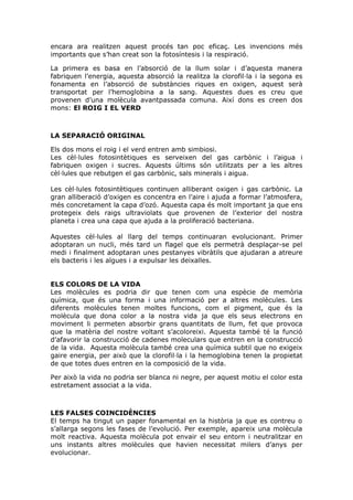 encara ara realitzen aquest procés tan poc eficaç. Les invencions més
importants que s’han creat son la fotosíntesis i la respiració.
La primera es basa en l’absorció de la llum solar i d’aquesta manera
fabriquen l’energia, aquesta absorció la realitza la clorofil·la i la segona es
fonamenta en l’absorció de substàncies riques en oxigen, aquest serà
transportat per l’hemoglobina a la sang. Aquestes dues es creu que
provenen d’una molècula avantpassada comuna. Així dons es creen dos
mons: El ROIG I EL VERD
LA SEPARACIÓ ORIGINAL
Els dos mons el roig i el verd entren amb simbiosi.
Les cèl·lules fotosintètiques es serveixen del gas carbònic i l’aigua i
fabriquen oxigen i sucres. Aquests últims són utilitzats per a les altres
cèl·lules que rebutgen el gas carbònic, sals minerals i aigua.
Les cèl·lules fotosintètiques continuen alliberant oxigen i gas carbònic. La
gran alliberació d’oxigen es concentra en l’aire i ajuda a formar l’atmosfera,
més concretament la capa d’ozó. Aquesta capa és molt important ja que ens
protegeix dels raigs ultraviolats que provenen de l’exterior del nostra
planeta i crea una capa que ajuda a la proliferació bacteriana.
Aquestes cèl·lules al llarg del temps continuaran evolucionant. Primer
adoptaran un nucli, més tard un flagel que els permetrà desplaçar-se pel
medi i finalment adoptaran unes pestanyes vibràtils que ajudaran a atreure
els bacteris i les algues i a expulsar les deixalles.
ELS COLORS DE LA VIDA
Les molècules es podria dir que tenen com una espècie de memòria
química, que és una forma i una informació per a altres molècules. Les
diferents molècules tenen moltes funcions, com el pigment, que és la
molècula que dona color a la nostra vida ja que els seus electrons en
moviment li permeten absorbir grans quantitats de llum, fet que provoca
que la matèria del nostre voltant s’acoloreixi. Aquesta també té la funció
d’afavorir la construcció de cadenes moleculars que entren en la construcció
de la vida. Aquesta molècula també crea una química subtil que no exigeix
gaire energia, per això que la clorofil·la i la hemoglobina tenen la propietat
de que totes dues entren en la composició de la vida.
Per això la vida no podria ser blanca ni negre, per aquest motiu el color esta
estretament associat a la vida.
LES FALSES COINCIDÈNCIES
El temps ha tingut un paper fonamental en la història ja que es contreu o
s’allarga segons les fases de l’evolució. Per exemple, apareix una molècula
molt reactiva. Aquesta molècula pot envair el seu entorn i neutralitzar en
uns instants altres molècules que havien necessitat milers d’anys per
evolucionar.
 