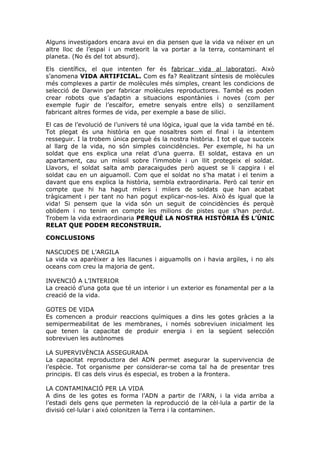 Alguns investigadors encara avui en dia pensen que la vida va néixer en un
altre lloc de l’espai i un meteorit la va portar a la terra, contaminant el
planeta. (No és del tot absurd).
Els científics, el que intenten fer és fabricar vida al laboratori. Això
s’anomena VIDA ARTIFICIAL. Com es fa? Realitzant síntesis de molècules
més complexes a partir de molècules més simples, creant les condicions de
selecció de Darwin per fabricar molècules reproductores. També es poden
crear robots que s’adaptin a situacions espontànies i noves (com per
exemple fugir de l’escalfor, emetre senyals entre ells) o senzillament
fabricant altres formes de vida, per exemple a base de silici.
El cas de l’evolució de l’univers té una lògica, igual que la vida també en té.
Tot plegat és una història en que nosaltres som el final i la intentem
resseguir. I la trobem única perquè és la nostra història. I tot el que succeix
al llarg de la vida, no són simples coincidències. Per exemple, hi ha un
soldat que ens explica una relat d’una guerra. El soldat, estava en un
apartament, cau un míssil sobre l’immoble i un llit protegeix el soldat.
Llavors, el soldat salta amb paracaigudes però aquest se li capgira i el
soldat cau en un aiguamoll. Com que el soldat no s’ha matat i el tenim a
davant que ens explica la història, sembla extraordinaria. Però cal tenir en
compte que hi ha hagut milers i milers de soldats que han acabat
tràgicament i per tant no han pogut explicar-nos-les. Això és igual que la
vida! Si pensem que la vida són un seguit de coincidències és perquè
oblidem i no tenim en compte les milions de pistes que s’han perdut.
Trobem la vida extraordinaria PERQUÈ LA NOSTRA HISTÒRIA ÉS L’ÚNIC
RELAT QUE PODEM RECONSTRUIR.
CONCLUSIONS
NASCUDES DE L’ARGILA
La vida va aparèixer a les llacunes i aiguamolls on i havia argiles, i no als
oceans com creu la majoria de gent.
INVENCIÓ A L’INTERIOR
La creació d’una gota que té un interior i un exterior es fonamental per a la
creació de la vida.
GOTES DE VIDA
Es comencen a produir reaccions químiques a dins les gotes gràcies a la
semipermeabilitat de les membranes, i només sobreviuen inicialment les
que tenen la capacitat de produir energia i en la següent selección
sobreviuen les autònomes
LA SUPERVIVÈNCIA ASSEGURADA
La capacitat reproductora del ADN permet asegurar la supervivencia de
l’espècie. Tot organisme per considerar-se coma tal ha de presentar tres
principis. El cas dels virus és especial, es troben a la frontera.
LA CONTAMINACIÓ PER LA VIDA
A dins de les gotes es forma l’ADN a partir de l’ARN, i la vida arriba a
l’estadi dels gens que permeten la reproducció de la cèl·lula a partir de la
divisió cel·lular i aixó colonitzen la Terra i la contaminen.
 