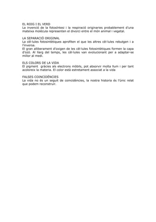 EL ROIG I EL VERD
La invenció de la fotosíntesi i la respiració originaries probablement d’una
mateixa molécula representen el divorci entre el món animal i vegetal.
LA SEPARACIÓ ORIGINAL
La cèl·lules fotosintètiques aprofiten el que les altres cèl·lules rebutgen i a
l’inversa.
El gran alliberament d’oxigen de les cèl·lules fotosintètiques formen la capa
d’ozó. Al llarg del temps, les cèl·lules van evolucionant per a adaptar-se
millor al medi.
ELS COLORS DE LA VIDA
El pigment gràcies als electrons mòbils, pot absorvir molta llum i per tant
acoloreix la materia. El color està estretament associat a la vida
FALSES COINCIDÈNCIES
La vida no és un seguit de coincidències, la nostra historia és l’únic relat
que podem reconstruir.
 