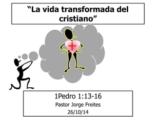 “La vida transformada del 
cristiano” 
1Pedro 1:13-16 
Pastor Jorge Freites 
26/10/14 
 