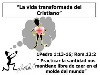 “La vida transformada del 
Cristiano” 
1Pedro 1:13-16; Rom.12:2 
“ Practicar la santidad nos 
mantiene libre de caer en el 
molde del mundo” 
 