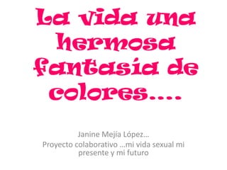 La vida una
hermosa
fantasía de
colores….
Janine Mejía López…
Proyecto colaborativo …mi vida sexual mi
presente y mi futuro
 