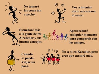 No tomaré  las cosas tan  a pecho. Voy a intentar abrir mi corazón al amor. Escucharé más a la gente de mi Alrededor y sus buenos consejos. Aprovecharé  cualquier momento para compartir con los amigos. Cuando  se pueda Viajar un  poco. No se si en Karaoke, pero creo que cantaré más. 