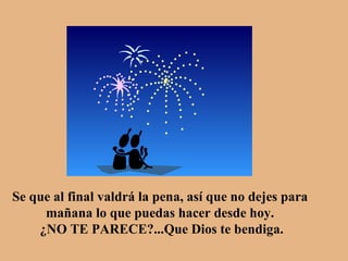 Se que al final valdrá la pena, así que no dejes para  mañana lo que puedas hacer desde hoy.  ¿NO TE PARECE?...Que Dios te bendiga. 