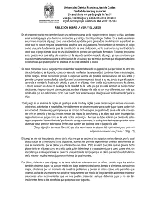 Universidad Distrital Francisco José de Caldas
Facultaddecienciasyeducación
Licenciatura en pedagogía infantil
Juego, tecnología y conocimiento infantil
Ingrid Xiomary Rojas Castañeda cód. 20161187043
REFLEXIÓN SOBRE LA VIDA Y EL JUEGO
En el presente escrito me permitiré hacer una reflexión acerca de la relación entre el juego y la vida, con base
en el texto los juegos y los hombres, la máscara y el vértigo. Escrito por Roger Caillois. En el texto se refieren
en primera instancia al juego como una actividad agradable pero generadora de distracción superficial, es
decir que no posee ninguna característica positiva para los jugadores. Pero también se menciona el juego
como una parte fundamental para la constitución de una civilización, por lo cual sería muy contradictorio
decir que el juego siendo base de una civilización no genera un significado formativo. Teniendo en cuenta
esto, puedo decir que estoy de acuerdo con la segunda opinión respecto al juego, ya que considero que
este si brinda herramientas para la constitución de un sujeto y por tal motivo permite que el jugador adquiera
experiencias que puede poner en práctica en su vida cotidiana o futura.
Se debe mencionar que el juego permite desarrollar características de los jugadores que por medio de otro tipo
de actividades no se lograría, como por ejemplo manifestar la personalidad, combinar ideas o estrategias,
tomar riesgos, tomar decisiones, prever o especular acerca de posibles consecuencias de sus actos y
permite comparar los resultados obtenidos con los que se esperaba lo cual a su vez ayuda a que el jugador
aprenda a manejar la frustración, debido a que, ni en el juego ni en la vida todo sale como uno lo planea.
Todo lo anterior sin duda no se aleja de la realidad de la vida ya que en esta también se deben tomar
decisiones, riesgos y asumir consecuencias, es decir el juego y la vida no son muy diferentes, son más sus
similitudes que sus diferencias, por lo cual puedo decir entonces que el juego es un “entrenamiento” para la
vida.
Todo juego es un sistema de reglas, al igual que en la vida hay reglas que se deben seguir aunque unas sean
arbitrarias, autoritarias e inapelables, inevitablemente se deben respetar para poder jugar y para poder vivir
en sociedad. El deseo de jugar impide que se rompan dichas reglas, de igual modo pasa en la vida el deseo
de vivir en armonía y en paz impide romper las reglas de convivencia y es claro que quien incumple las
reglas tanto en el juego como en la vida recibe un castigo. Aunque se debe aclarar que dentro de estas
reglas se permite “libertad limitada” por llamarlo de alguna manera, lo cual quiere decir que se pueden hacer
diversas cosas pero sin sobrepasar limites que pueden ser dañinos para el juego o la vida.
“Juego significa entonces libertad, que debe mantenerse en el seno del rigor mismo para que este
adquiera o conserve su eficacia.” (Pág. 12)
El juego es de vital importancia dentro de la vida ya que se opone a los aspectos serios de esta, por lo cual
busca sacar de la monotonía a los jugadores, además les permite experimentar diversos sentimientos ya
que se caracteriza por el placer y la interacción con otros. Pero es claro que para que se genere dicho
placer tanto en el juego como en la vida cada quien debe elegir a lo que quiere jugar y como quiere vivir, sin
importar que a otras personas les parezca una pérdida de tiempo porque es claro que no todos disfrutamos
de lo mismo y mucho menos jugamos o vivimos de igual manera.
Por último, debo decir que el juego no se debe relacionar solamente con los niños, debido a que los adultos
también debemos jugar, ya que por medio del juego podemos dedicarnos tiempo a sí mismos, conocernos
mejor, olvidarnos por un momento de nuestros problemas y pensar en otras cosas, esto permitirá que
veamos la vida de una manera más positiva y seguramente por medio del juego también podremos encontrar
soluciones a los inconvenientes que se nos puedan presentar, así que debemos jugar y no ser tan
indiferentes frente a los beneficios que podemos tener jugando.
 