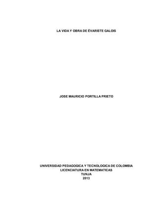 LA VIDA Y OBRA DE ÉVARISTE GALOIS 
JOSE MAURICIO PORTILLA PRIETO 
UNIVERSIDAD PEDAGOGICA Y TECNOLOGICA DE COLOMBIA 
LICENCIATURA EN MATEMATICAS 
TUNJA 
2013 
 