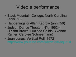 Video e performance Black Mountain College, North Carolina (anni ’50) Happenings di Allan Kaprow (anni ’50) Judson Dance Theater, NY, 1962-4 (Trisha Brown, Lucinda Childs, Yvonne Rainer, Carolee Schneemann) Joan Jonas, Vertical Roll, 1972  http://www.youtube.com/watch?v=-oqJZOFzbfA&feature=related 