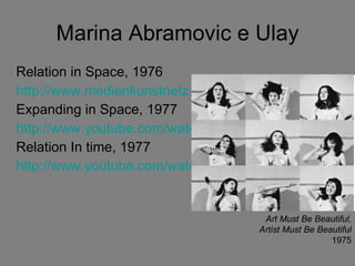 Marina Abramovic e Ulay Relation in Space, 1976 http://www.medienkunstnetz.de/works/relation-in-space/ Expanding in Space, 1977 http://www.youtube.com/watch?v=HEQUC0-AlUo Relation In time, 1977 http://www.youtube.com/watch?v=1sRSoGAc3H0 Art Must Be Beautiful, Artist Must Be Beautiful 1975 