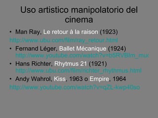 Uso artistico manipolatorio del cinema Man Ray,  Le retour à la raison  (1923) http://www.ubu.com/film/ray_retour.html Fernand Léger,  Ballet Mécanique  (1924)  http://www.youtube.com/watch?v=b5RVBIm_muc Hans Richter,  Rhytmus 21  (1921)  http://www.ubu.com/film/richter_rhythmus.html Andy Wahrol,  Kiss , 1963 o  Empire , 1964 http://www.youtube.com/watch?v=qZL-kwp40so 