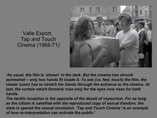 Valie Export,  Tap and Touch Cinema (1968-71) ‘ As usual, the film is ‘shown’ in the dark. But the cinema has shrunk somewhat – only two hands fit inside it. To see (i.e. feel, touch) the film, the viewer (user) has to stretch his hands through the entrance to the cinema. At last, the curtain which formerly rose only for the eyes now rises for both hands. The tactile reception is the opposite of the deceit of voyeurism. For as long as the citizen is satisfied with the reproduced copy of sexual freedom, the state is spared the sexual revolution. ‘Tap and Touch Cinema’ is an example of how re-interpretation can activate the public.’  