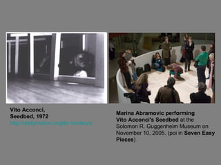 Vito Acconci, Seedbed, 1972 http://dailymotion.virgilio.it/video/x7ygpc_vito-acconci-seedbed-1972_creation Marina Abramovic performing Vito Acconci's Seedbed  at the  Solomon R. Guggenheim Museum on November 10, 2005. (poi in  Seven Easy Pieces ) 