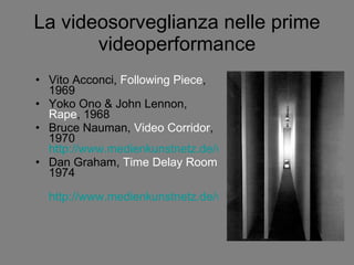 La videosorveglianza nelle prime videoperformance Vito Acconci,  Following Piece , 1969 Yoko Ono & John Lennon,  Rape , 1968 Bruce Nauman,  Video Corridor , 1970  http://www.medienkunstnetz.de/works/live-taped-video-corridor/video/1/ Dan Graham,  Time Delay Room  1974 http://www.medienkunstnetz.de/works/time-delay-room/video/1/ 
