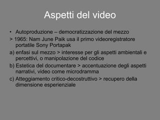 Aspetti del video Autoproduzione – democratizzazione del mezzo > 1965: Nam June Paik usa il primo videoregistratore portatile Sony Portapak a) enfasi sul mezzo > interesse per gli aspetti ambientali e percettivi, o manipolazione del codice b) Estetica del documentare > accentuazione degli aspetti narrativi, video come microdramma c) Atteggiamento critico-decostruttivo > recupero della dimensione esperienziale 