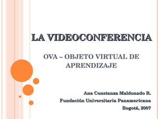 LA VIDEOCONFERENCIA OVA – OBJETO VIRTUAL DE APRENDIZAJE Ana Constanza Maldonado R. Fundación Universitaria Panamericana Bogotá, 2007 