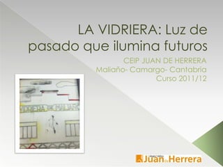 LA VIDRIERA: Luz de
pasado que ilumina futuros
                CEIP JUAN DE HERRERA
         Maliaño- Camargo- Cantabria
                        Curso 2011/12
 