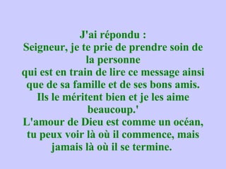 J'ai répondu : Seigneur, je te prie de prendre soin de la personne qui est en train de lire ce message ainsi que de sa famille et de ses bons amis. Ils le méritent bien et je les aime beaucoup.' L'amour de Dieu est comme un océan, tu peux voir là où il commence, mais jamais là où il se termine.  