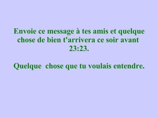 Envoie ce message à tes amis et quelque chose de bien t'arrivera ce soir avant  23:23. Quelque  chose que tu voulais entendre. 