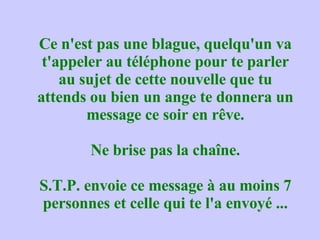 Ce n'est pas une blague, quelqu'un va t'appeler au téléphone pour te parler au sujet de cette nouvelle que tu attends ou bien un ange te donnera un message ce soir en rêve. Ne brise pas la chaîne. S.T.P. envoie ce message à au moins 7 personnes et celle qui te l'a envoyé ... 