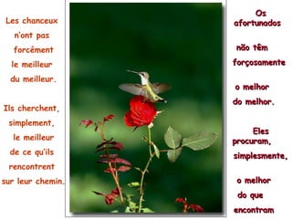 Les chanceux  n’ont pas  forcément le meilleur  du meilleur. Ils cherchent,  simplement,  le meilleur de ce qu’ils  rencontrent  sur leur chemin. Os afortunados  não têm  forçosamente  o melhor  do melhor.  Eles procuram,  simplesmente,  o melhor  do que  encontram  em seu caminho.  