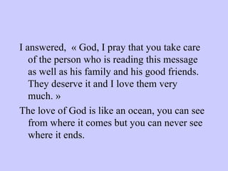 I answered,  « God, I pray that you take care of the person who is reading this message as well as his family and his good friends.  They deserve it and I love them very much. » The love of God is like an ocean, you can see from where it comes but you can never see where it ends. 