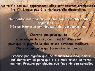 Ne te fie pas aux apparences; elles sont souvent trompeuses . Ne t’intéresse pas à la richesse;elle disparaîtra. Cherche quelqu’un qui te  communique le rire, car il suffit d'un seul  pour que la journée la plus triste devienne meilleure. Cherche quelqu’un qui fasse rire ton coeur. Não confie nas aparências; elas são freqüentemente enganosas.  Não se interesse por riqueza; ela  desaparecerá.   Procure por alguém que lhe transmita o riso, pois é  suficiente um só para que o dia mais triste se torne  melhor. Procure por alguém que faça rir seu coração. 
