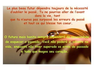 Le plus beau futur dépendra toujours de la nécessité  d’oublier le passé. Tu ne pourras aller de l’avant  dans la vie, tant  que tu n’auras pas surpassé les erreurs du passé  et tout ce qui blesse ton coeur. O futuro mais bonito sempre dependerá da necessidade  de  esquecer o passado. Você não poderá ir  adiante na vida, enquanto não   tiver superado  os  erros  do passado  e tudo   que magoa  seu coração.  