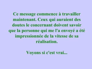Ce message commence à travailler maintenant. Ceux qui auraient des doutes le concernant doivent savoir que la personne qui me l'a envoyé a été impressionnée de la vitesse de sa réalisation. Voyons si c'est vrai... 