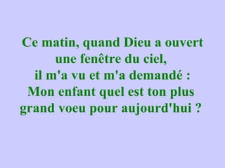 Ce matin, quand Dieu a ouvert une fenêtre du ciel,  il m'a vu et m'a demandé : Mon enfant quel est ton plus  grand voeu pour aujourd'hui ?  