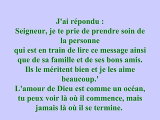 J'ai répondu : Seigneur, je te prie de prendre soin de la personne qui est en train de lire ce message ainsi que de sa famille et de ses bons amis. Ils le méritent bien et je les aime beaucoup.' L'amour de Dieu est comme un océan, tu peux voir là où il commence, mais jamais là où il se termine.  