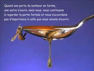 Quand une porte du bonheur se ferme,
une autre s’ouvre, mais nous, nous continuons
à regarder la porte fermée et nous n’accordons
pas d’importance à celle que nous venons d’ouvrir.
 