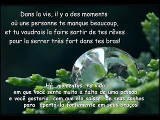 Dans la vie, il y a des moments  où une personne te manque beaucoup, et tu voudrais la faire sortir de tes rêves pour la serrer très fort dans tes bras! Há  momentos  na vida  em que você sente muito a falta de uma pessoa,  e você gostaria  com que ela saísse  de seus sonhos  para  apertá-la fortemente em seus braços! 