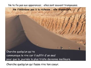 Ne te fie pas aux apparences ;  elles sont souvent trompeuses . Ne t’intéresse pas à la richesse ; elle disparaîtra.  Cherche quelqu’un qui te  communique le rire  car il suffit d'un seul  pour que la journée la plus triste   devienne meilleure.   Cherche quelqu’un qui fasse rire ton coeur. 