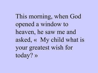 This morning, when God opened a window to heaven, he saw me and asked, «  My child what is your greatest wish for today? » 